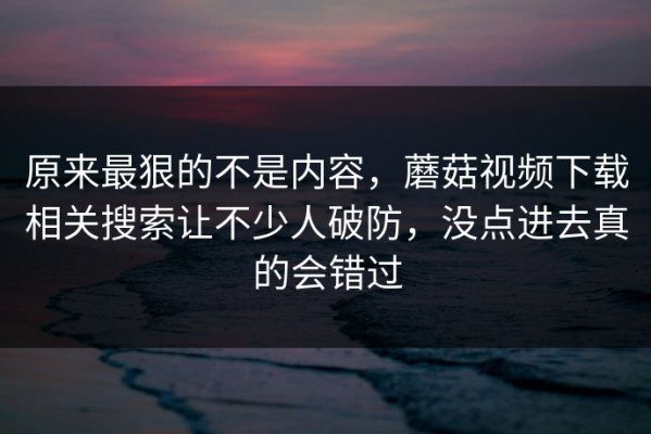 原来最狠的不是内容，蘑菇视频下载相关搜索让不少人破防，没点进去真的会错过