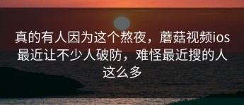 真的有人因为这个熬夜，蘑菇视频ios最近让不少人破防，难怪最近搜的人这么多
