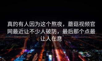 真的有人因为这个熬夜，蘑菇视频官网最近让不少人破防，最后那个点最让人在意