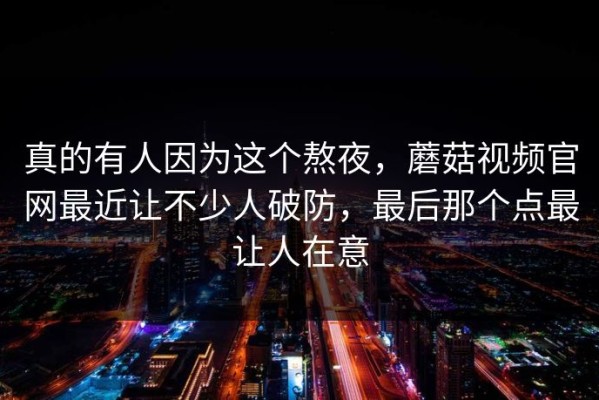 真的有人因为这个熬夜，蘑菇视频官网最近让不少人破防，最后那个点最让人在意
