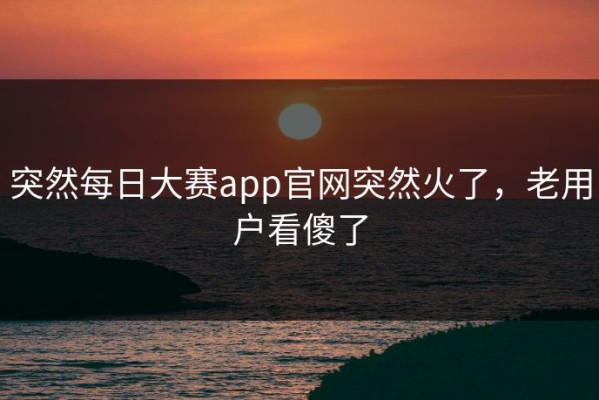 突然每日大赛app官网突然火了，老用户看傻了