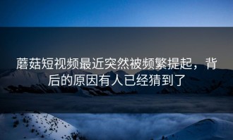 蘑菇短视频最近突然被频繁提起，背后的原因有人已经猜到了