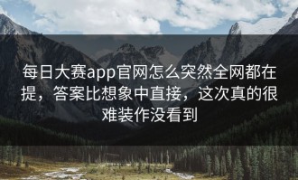 每日大赛app官网怎么突然全网都在提，答案比想象中直接，这次真的很难装作没看到