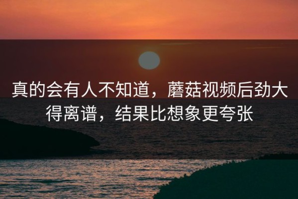 真的会有人不知道，蘑菇视频后劲大得离谱，结果比想象更夸张