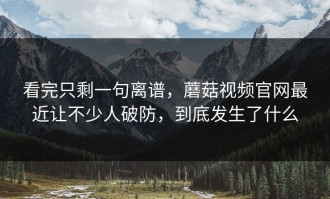 看完只剩一句离谱，蘑菇视频官网最近让不少人破防，到底发生了什么