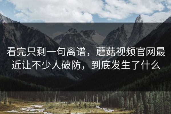 看完只剩一句离谱，蘑菇视频官网最近让不少人破防，到底发生了什么