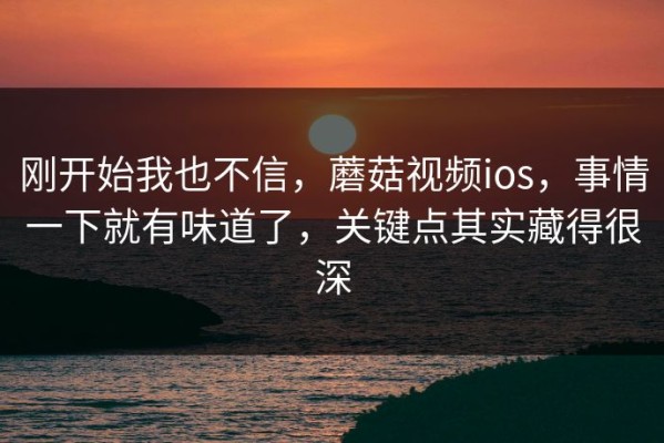 刚开始我也不信，蘑菇视频ios，事情一下就有味道了，关键点其实藏得很深