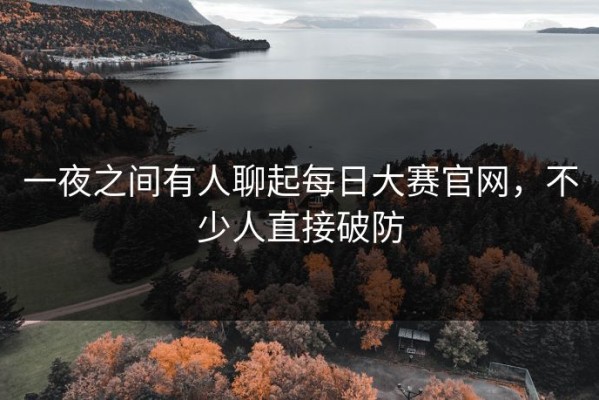 一夜之间有人聊起每日大赛官网，不少人直接破防