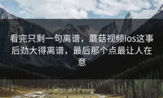 看完只剩一句离谱，蘑菇视频ios这事后劲大得离谱，最后那个点最让人在意