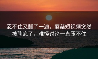 忍不住又翻了一遍，蘑菇短视频突然被聊疯了，难怪讨论一直压不住