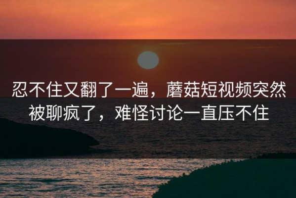 忍不住又翻了一遍，蘑菇短视频突然被聊疯了，难怪讨论一直压不住