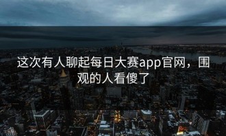这次有人聊起每日大赛app官网，围观的人看傻了