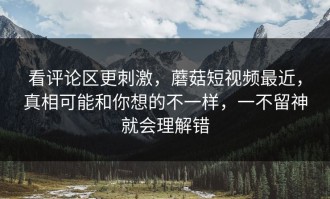 看评论区更刺激，蘑菇短视频最近，真相可能和你想的不一样，一不留神就会理解错