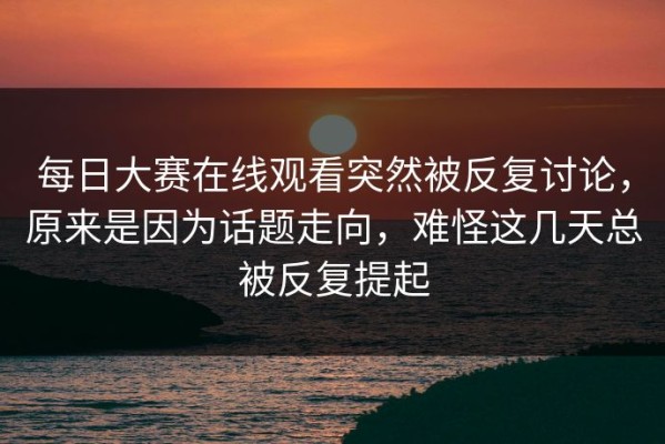 每日大赛在线观看突然被反复讨论，原来是因为话题走向，难怪这几天总被反复提起