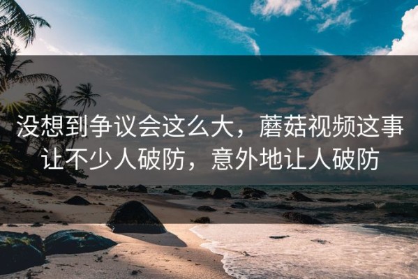 没想到争议会这么大，蘑菇视频这事让不少人破防，意外地让人破防