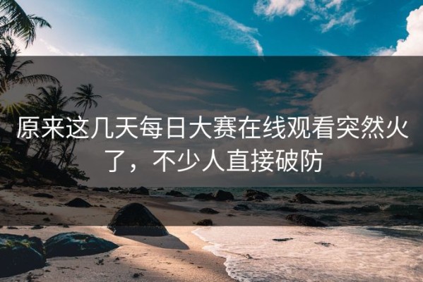 原来这几天每日大赛在线观看突然火了，不少人直接破防