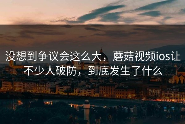 没想到争议会这么大，蘑菇视频ios让不少人破防，到底发生了什么