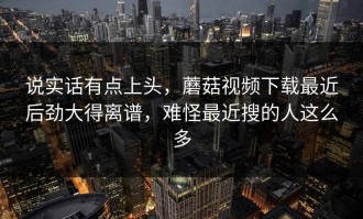 说实话有点上头，蘑菇视频下载最近后劲大得离谱，难怪最近搜的人这么多