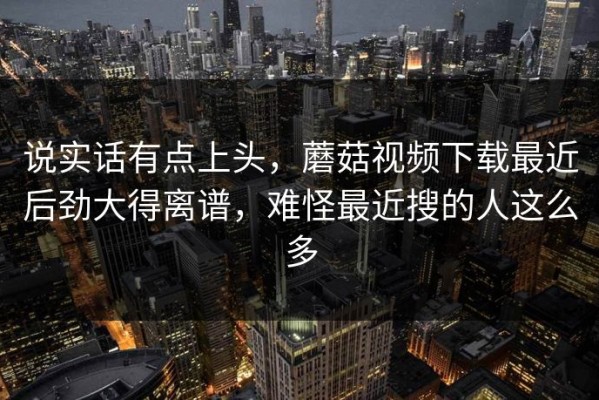 说实话有点上头，蘑菇视频下载最近后劲大得离谱，难怪最近搜的人这么多