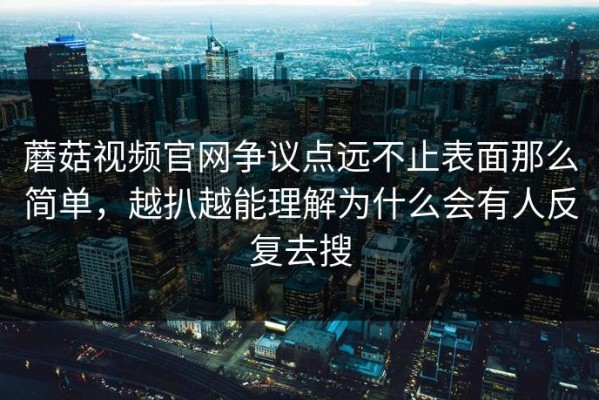 蘑菇视频官网争议点远不止表面那么简单，越扒越能理解为什么会有人反复去搜