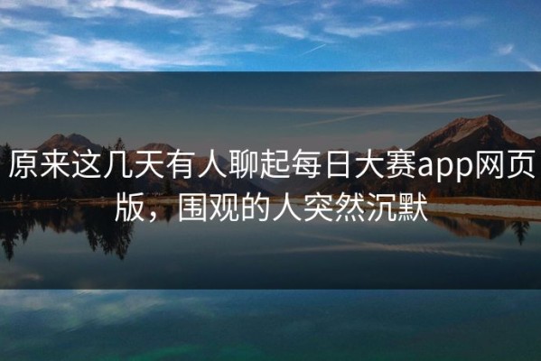原来这几天有人聊起每日大赛app网页版，围观的人突然沉默