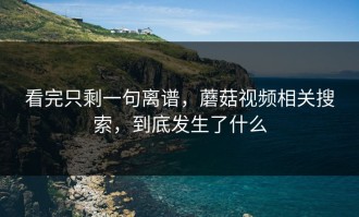 看完只剩一句离谱，蘑菇视频相关搜索，到底发生了什么