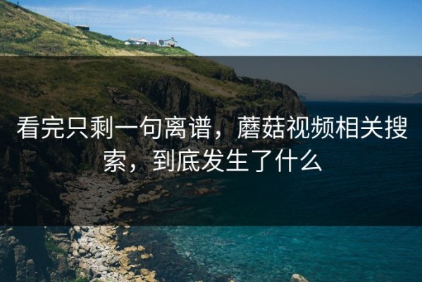 看完只剩一句离谱，蘑菇视频相关搜索，到底发生了什么