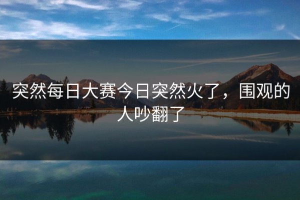 突然每日大赛今日突然火了，围观的人吵翻了
