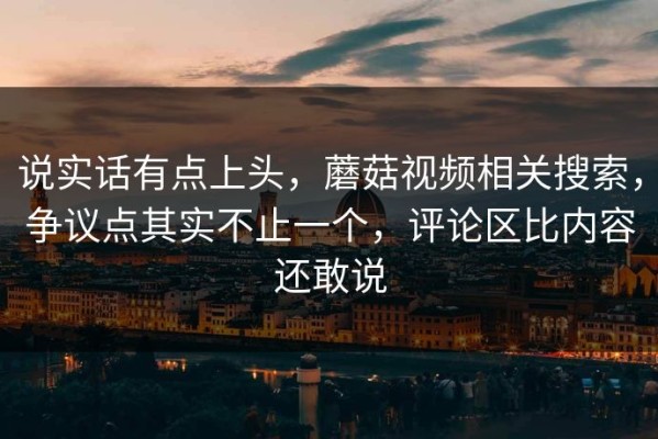 说实话有点上头，蘑菇视频相关搜索，争议点其实不止一个，评论区比内容还敢说