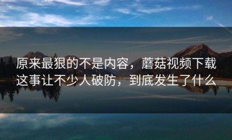 原来最狠的不是内容，蘑菇视频下载这事让不少人破防，到底发生了什么