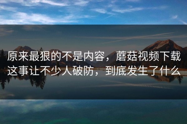 原来最狠的不是内容，蘑菇视频下载这事让不少人破防，到底发生了什么