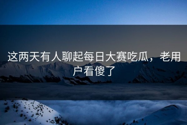 这两天有人聊起每日大赛吃瓜，老用户看傻了