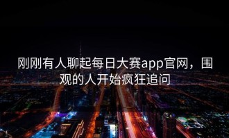 刚刚有人聊起每日大赛app官网，围观的人开始疯狂追问