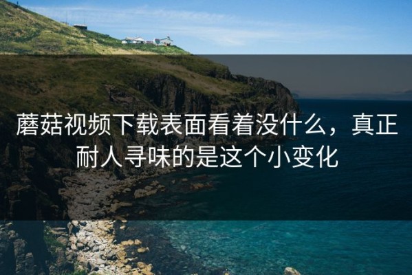 蘑菇视频下载表面看着没什么，真正耐人寻味的是这个小变化
