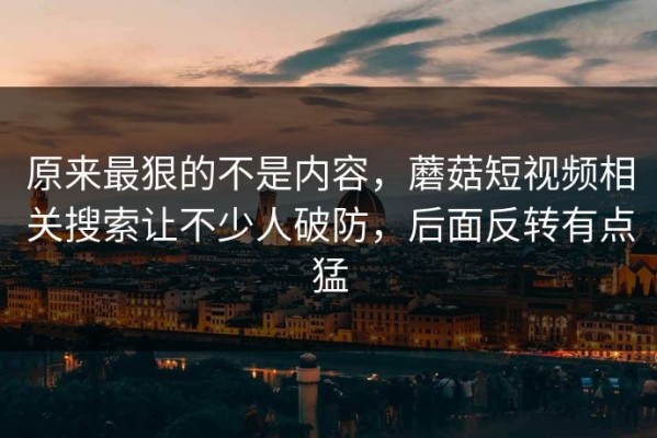 原来最狠的不是内容，蘑菇短视频相关搜索让不少人破防，后面反转有点猛