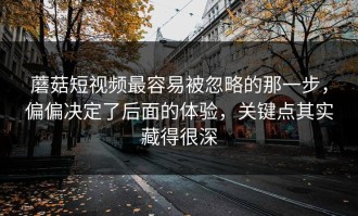 蘑菇短视频最容易被忽略的那一步，偏偏决定了后面的体验，关键点其实藏得很深