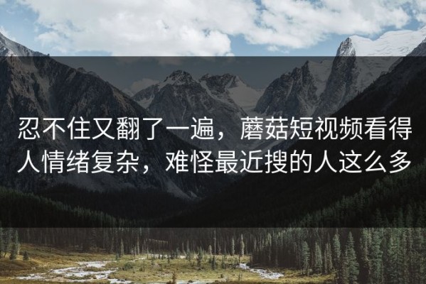 忍不住又翻了一遍，蘑菇短视频看得人情绪复杂，难怪最近搜的人这么多