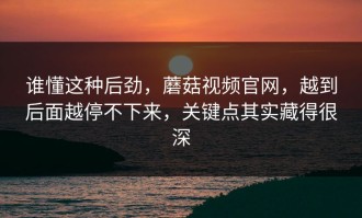 谁懂这种后劲，蘑菇视频官网，越到后面越停不下来，关键点其实藏得很深