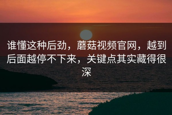 谁懂这种后劲，蘑菇视频官网，越到后面越停不下来，关键点其实藏得很深