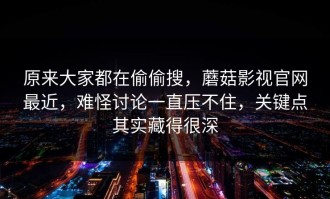 原来大家都在偷偷搜，蘑菇影视官网最近，难怪讨论一直压不住，关键点其实藏得很深