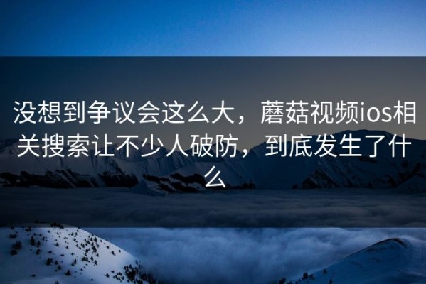 没想到争议会这么大，蘑菇视频ios相关搜索让不少人破防，到底发生了什么
