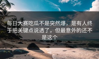 每日大赛吃瓜不是突然爆，是有人终于把关键点说透了，但最意外的还不是这个