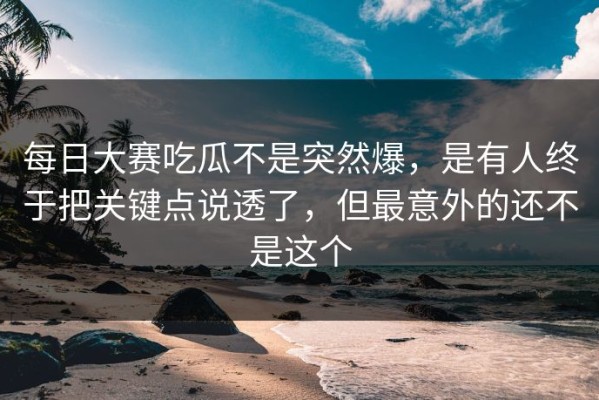每日大赛吃瓜不是突然爆，是有人终于把关键点说透了，但最意外的还不是这个