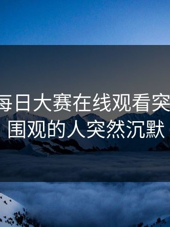 这两天每日大赛在线观看突然火了，围观的人突然沉默