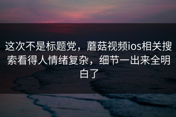 这次不是标题党，蘑菇视频ios相关搜索看得人情绪复杂，细节一出来全明白了