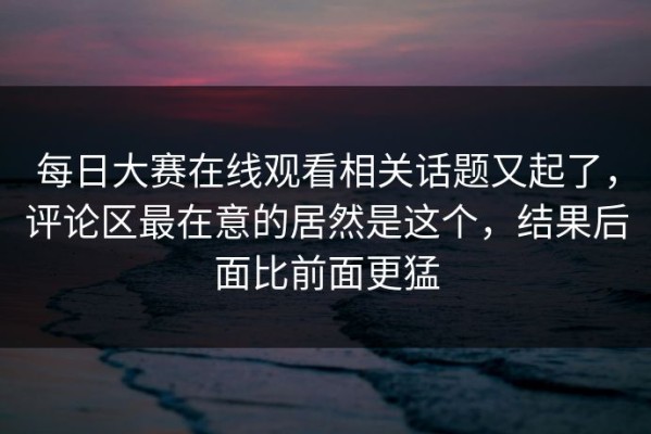 每日大赛在线观看相关话题又起了，评论区最在意的居然是这个，结果后面比前面更猛