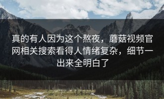 真的有人因为这个熬夜，蘑菇视频官网相关搜索看得人情绪复杂，细节一出来全明白了