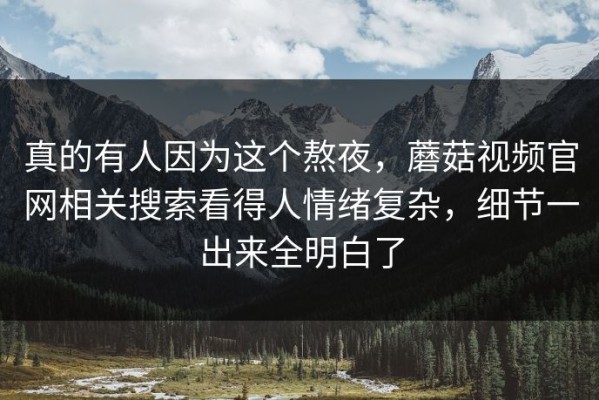真的有人因为这个熬夜，蘑菇视频官网相关搜索看得人情绪复杂，细节一出来全明白了