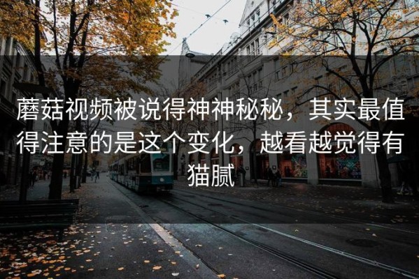 蘑菇视频被说得神神秘秘，其实最值得注意的是这个变化，越看越觉得有猫腻