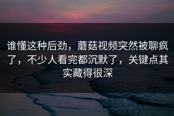 谁懂这种后劲，蘑菇视频突然被聊疯了，不少人看完都沉默了，关键点其实藏得很深